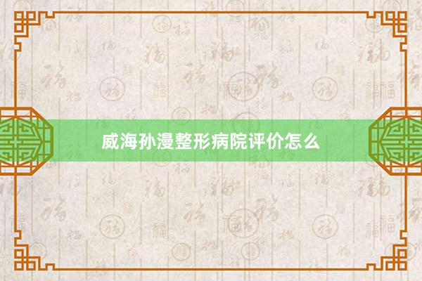 威海孙漫整形病院评价怎么