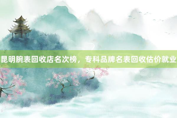 昆明腕表回收店名次榜，专科品牌名表回收估价就业